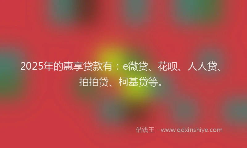 2025年的惠享贷款有：e微贷、花呗、人人贷、拍拍贷、柯基贷等。