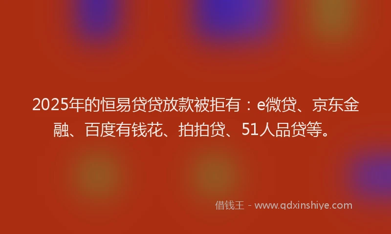 2025年的恒易贷贷放款被拒有：e微贷、京东金融、百度有钱花、拍拍贷、51人品贷等。