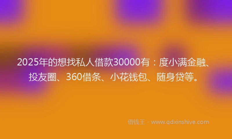 2025年的想找私人借款30000有：度小满金融、投友圈、360借条、小花钱包、随身贷等。