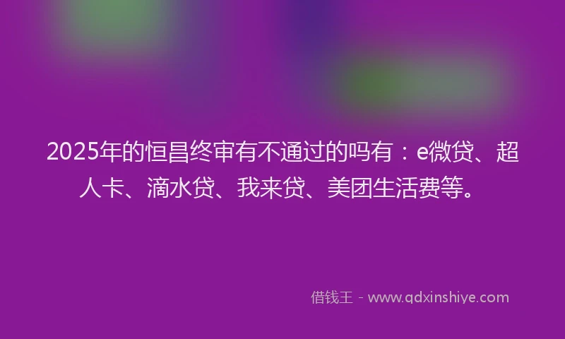 2025年的恒昌终审有不通过的吗有：e微贷、超人卡、滴水贷、我来贷、美团生活费等。