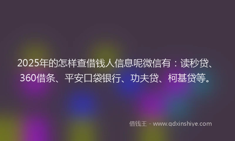 2025年的怎样查借钱人信息呢微信有：读秒贷、360借条、平安口袋银行、功夫贷、柯基贷等。