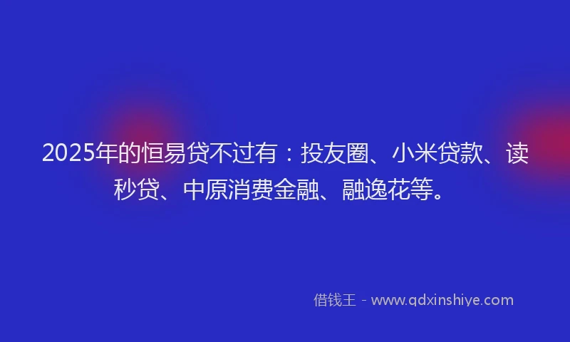 2025年的恒易贷不过有：投友圈、小米贷款、读秒贷、中原消费金融、融逸花等。
