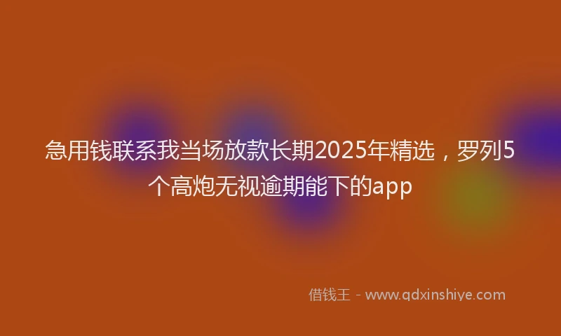 急用钱联系我当场放款长期2025年精选，罗列5个高炮无视逾期能下的app