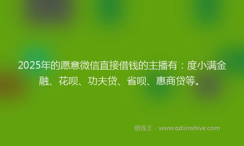 2025年的愿意微信直接借钱的主播有：度小满金融、花呗、功夫贷、省呗、惠商贷等。