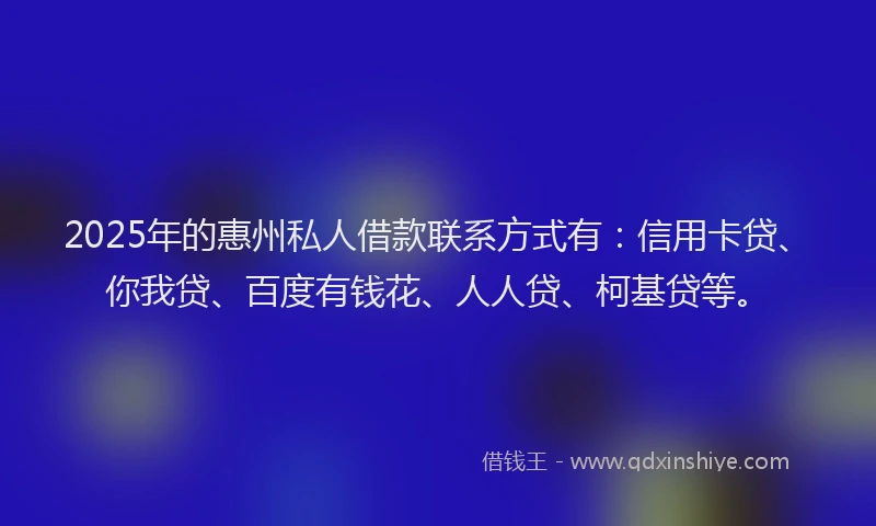 2025年的惠州私人借款联系方式有：信用卡贷、你我贷、百度有钱花、人人贷、柯基贷等。