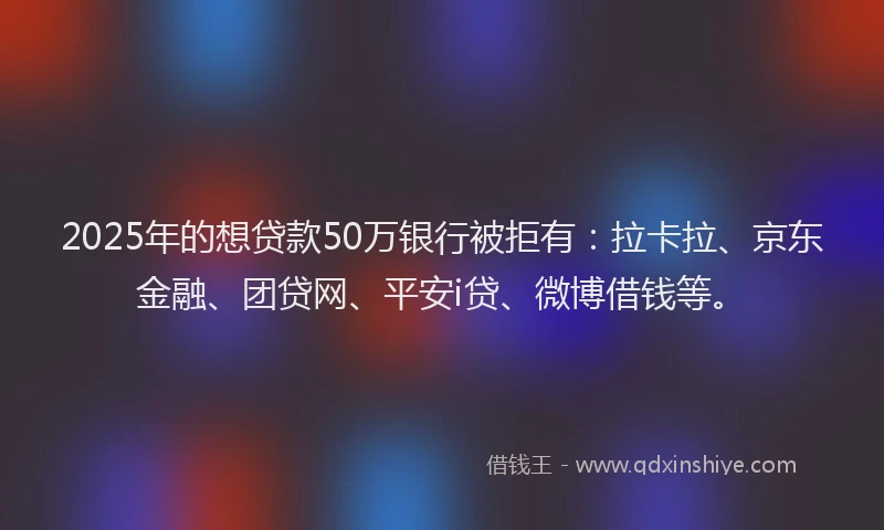 2025年的想贷款50万银行被拒有：拉卡拉、京东金融、团贷网、平安i贷、微博借钱等。