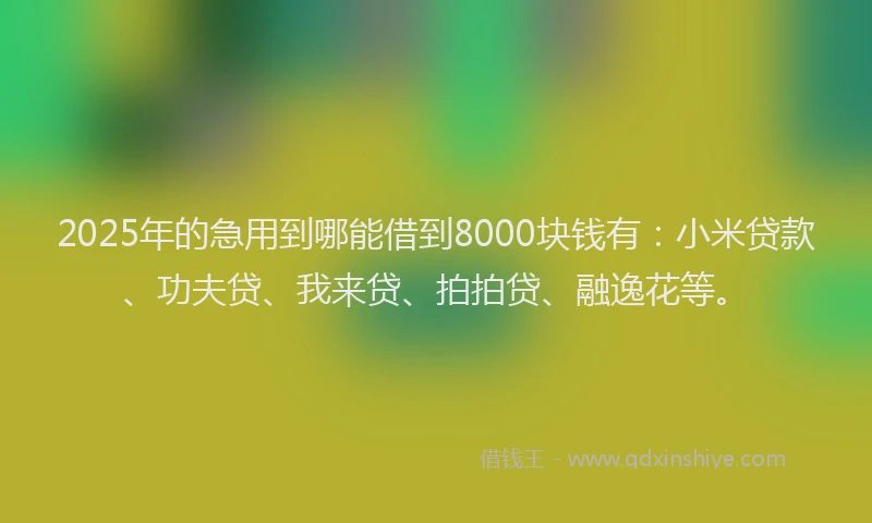 2025年的急用到哪能借到8000块钱有：小米贷款、功夫贷、我来贷、拍拍贷、融逸花等。