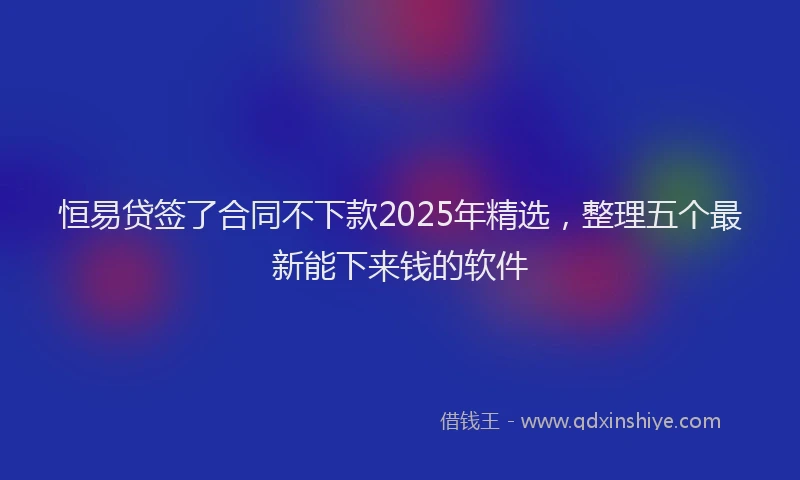 恒易贷签了合同不下款2025年精选，整理五个最新能下来钱的软件