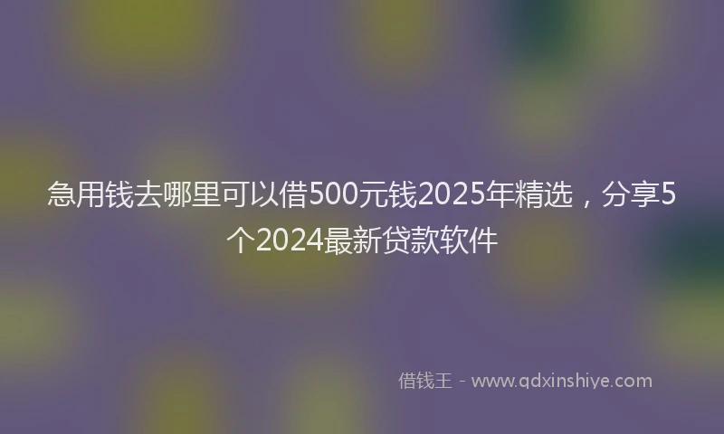 急用钱去哪里可以借500元钱2025年精选，分享5个2024最新贷款软件