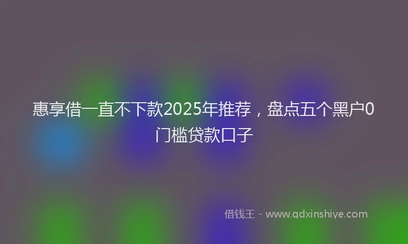 惠享借一直不下款2025年推荐，盘点五个黑户0门槛贷款口子