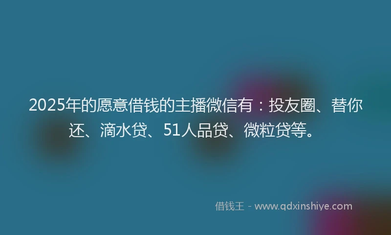 2025年的愿意借钱的主播微信有：投友圈、替你还、滴水贷、51人品贷、微粒贷等。