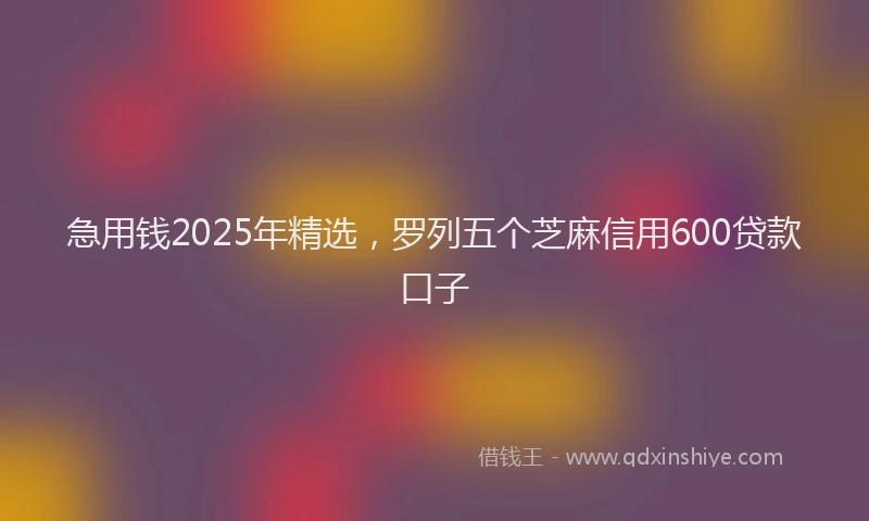 急用钱2025年精选，罗列五个芝麻信用600贷款口子