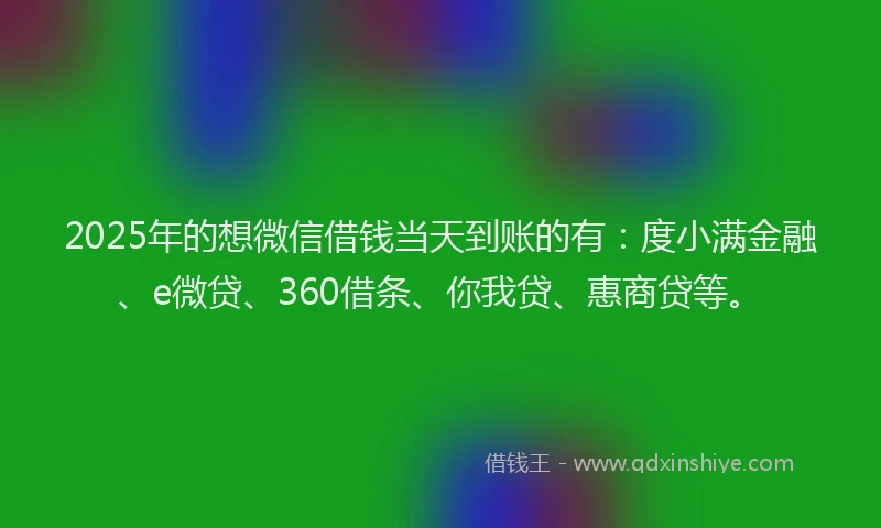 2025年的想微信借钱当天到账的有：度小满金融、e微贷、360借条、你我贷、惠商贷等。