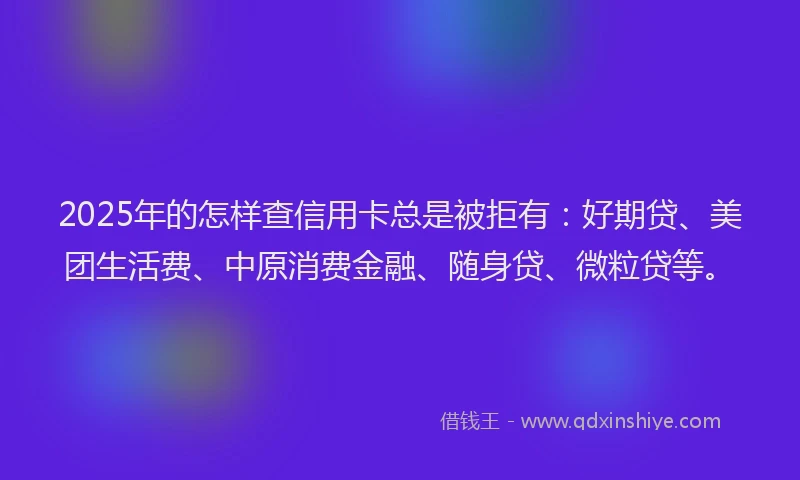 2025年的怎样查信用卡总是被拒有：好期贷、美团生活费、中原消费金融、随身贷、微粒贷等。