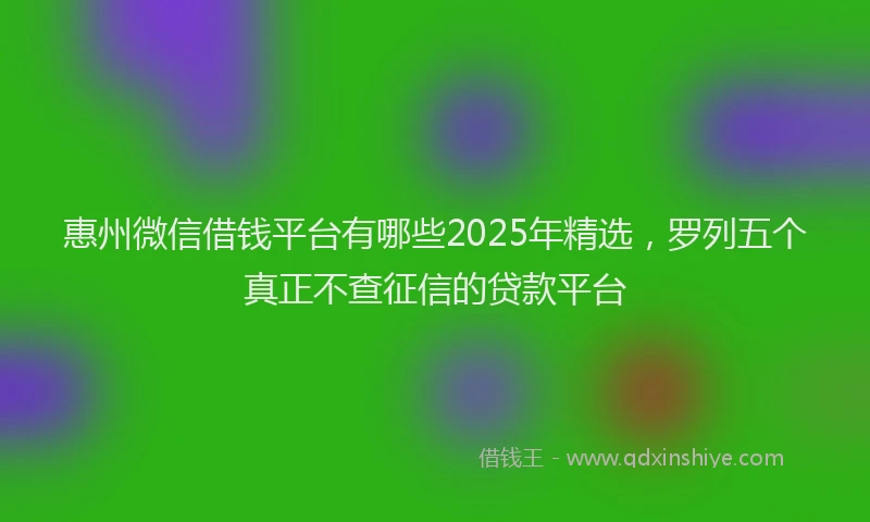 惠州微信借钱平台有哪些2025年精选，罗列五个真正不查征信的贷款平台