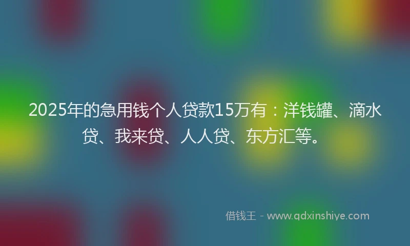2025年的急用钱个人贷款15万有：洋钱罐、滴水贷、我来贷、人人贷、东方汇等。