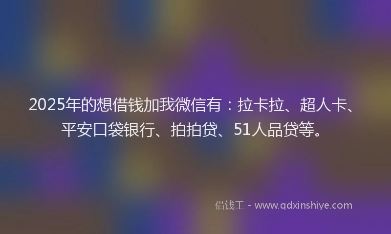 2025年的想借钱加我微信有：拉卡拉、超人卡、平安口袋银行、拍拍贷、51人品贷等。