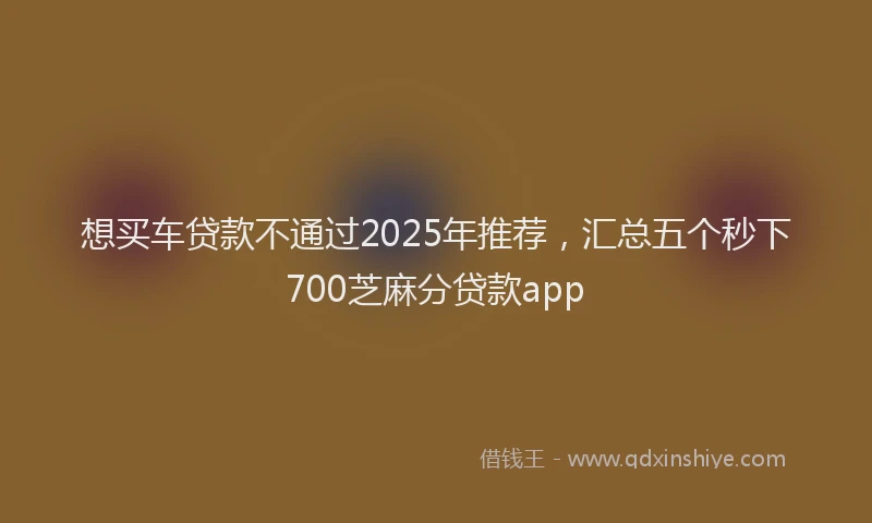 想买车贷款不通过2025年推荐，汇总五个秒下700芝麻分贷款app