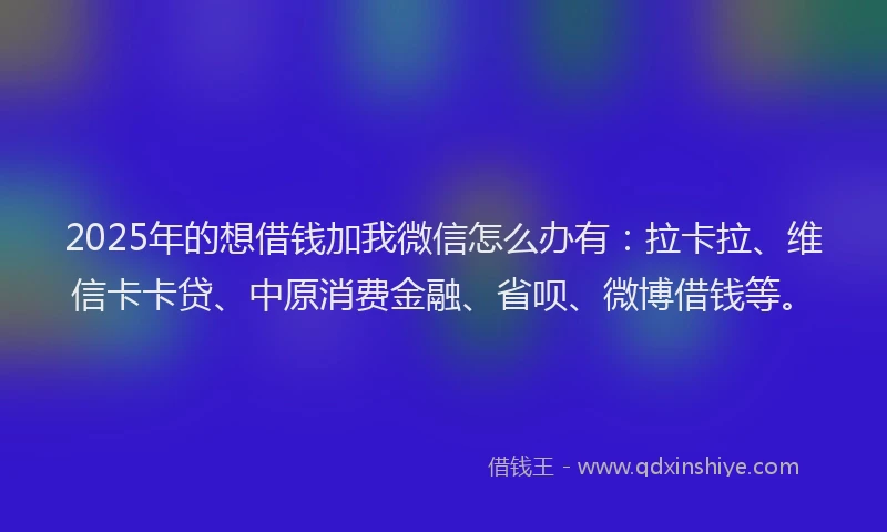 2025年的想借钱加我微信怎么办有：拉卡拉、维信卡卡贷、中原消费金融、省呗、微博借钱等。