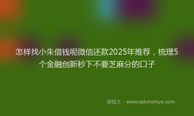怎样找小朱借钱呢微信还款2025年推荐，梳理5个金融创新秒下不要芝麻分的口子