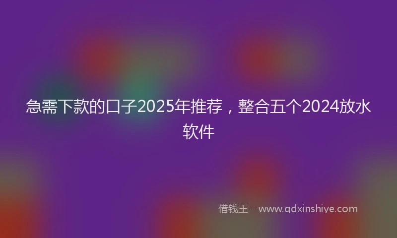 急需下款的口子2025年推荐，整合五个2024放水软件