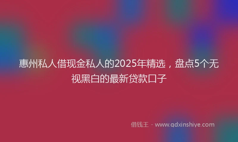 惠州私人借现金私人的2025年精选，盘点5个无视黑白的最新贷款口子