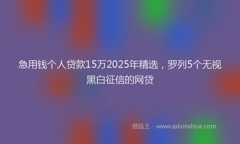 急用钱个人贷款15万2025年精选，罗列5个无视黑白征信的网贷