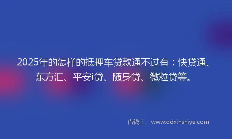 2025年的怎样的抵押车贷款通不过有：快贷通、东方汇、平安i贷、随身贷、微粒贷等。