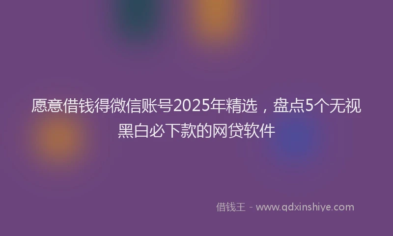 愿意借钱得微信账号2025年精选，盘点5个无视黑白必下款的网贷软件