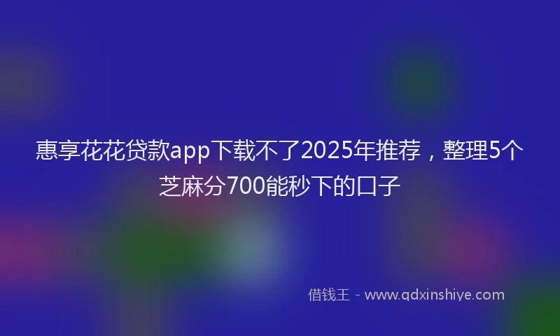 惠享花花贷款app下载不了2025年推荐，整理5个芝麻分700能秒下的口子