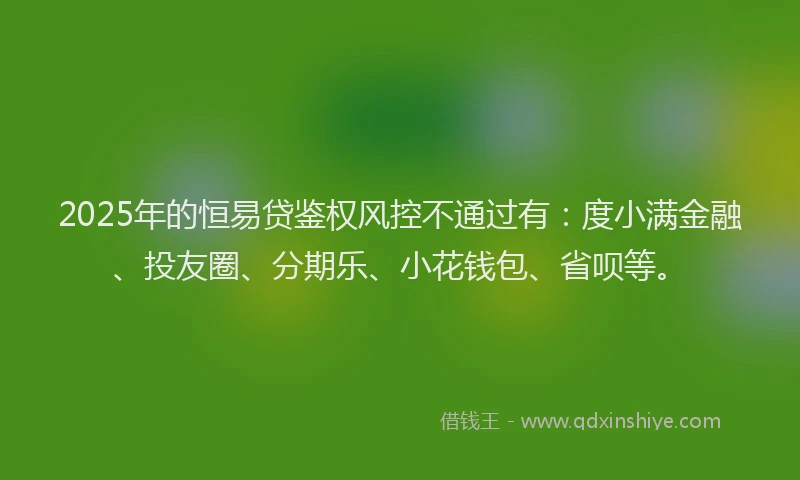 2025年的恒易贷鉴权风控不通过有：度小满金融、投友圈、分期乐、小花钱包、省呗等。