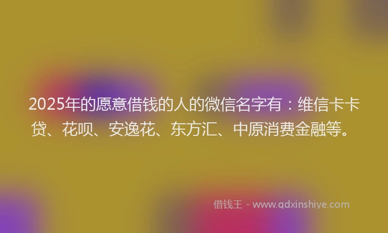 2025年的愿意借钱的人的微信名字有：维信卡卡贷、花呗、安逸花、东方汇、中原消费金融等。