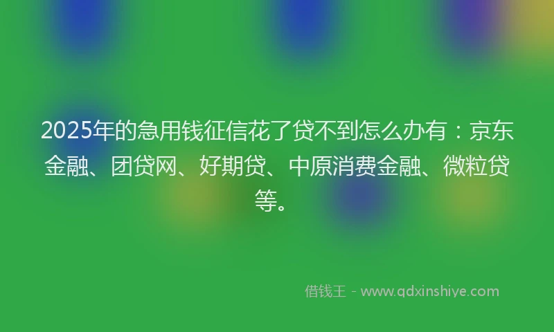 2025年的急用钱征信花了贷不到怎么办有：京东金融、团贷网、好期贷、中原消费金融、微粒贷等。