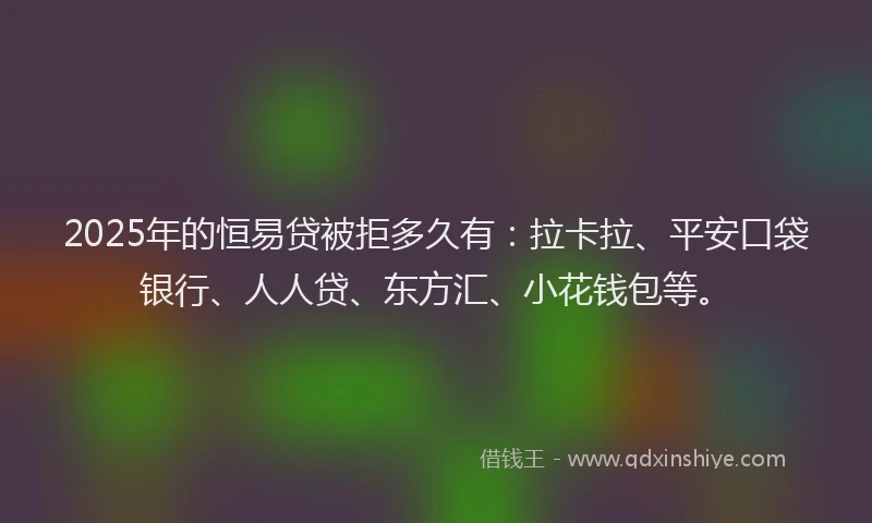 2025年的恒易贷被拒多久有：拉卡拉、平安口袋银行、人人贷、东方汇、小花钱包等。