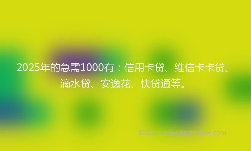 2025年的急需1000有：信用卡贷、维信卡卡贷、滴水贷、安逸花、快贷通等。