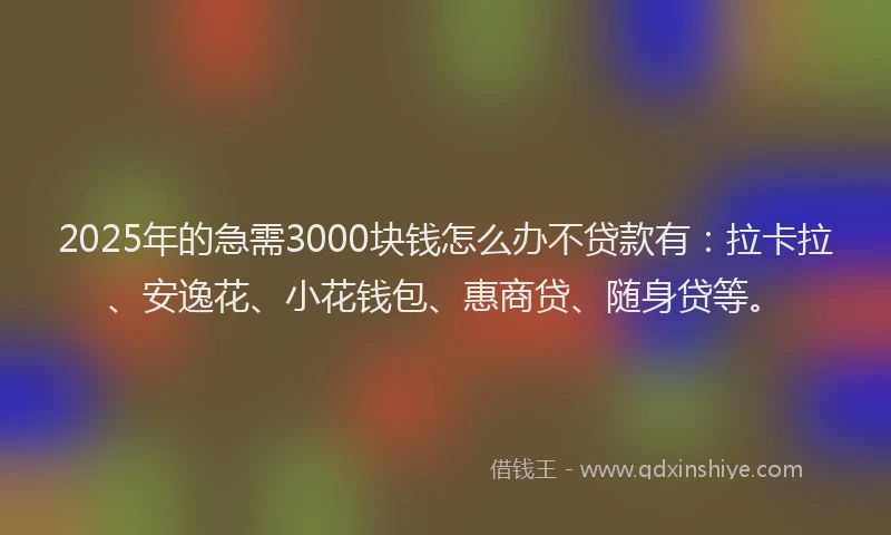 2025年的急需3000块钱怎么办不贷款有：拉卡拉、安逸花、小花钱包、惠商贷、随身贷等。