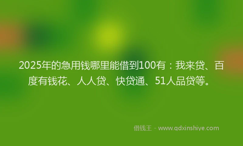 2025年的急用钱哪里能借到100有：我来贷、百度有钱花、人人贷、快贷通、51人品贷等。