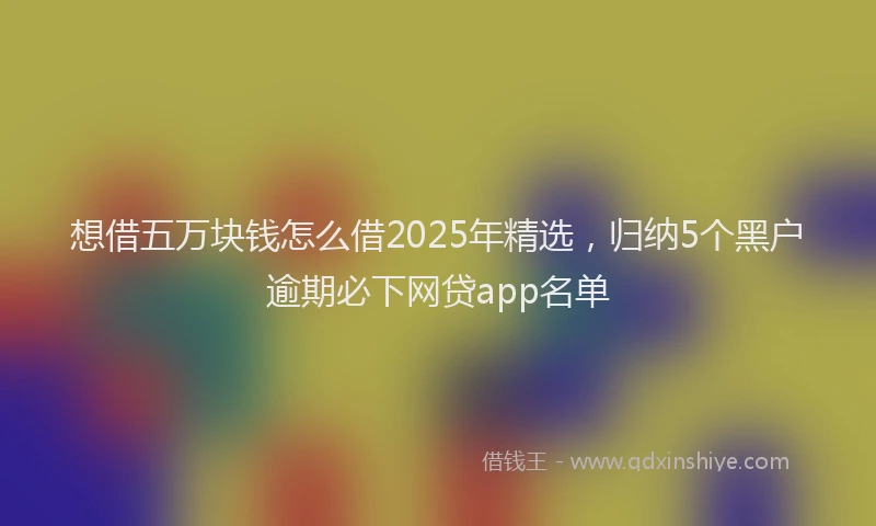 想借五万块钱怎么借2025年精选，归纳5个黑户逾期必下网贷app名单