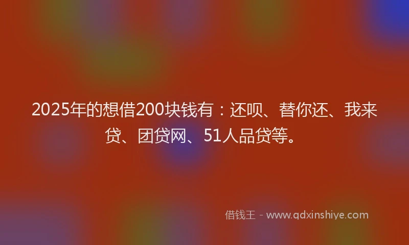 2025年的想借200块钱有：还呗、替你还、我来贷、团贷网、51人品贷等。
