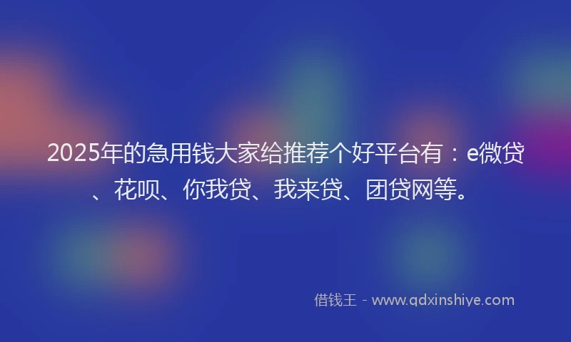 2025年的急用钱大家给推荐个好平台有：e微贷、花呗、你我贷、我来贷、团贷网等。