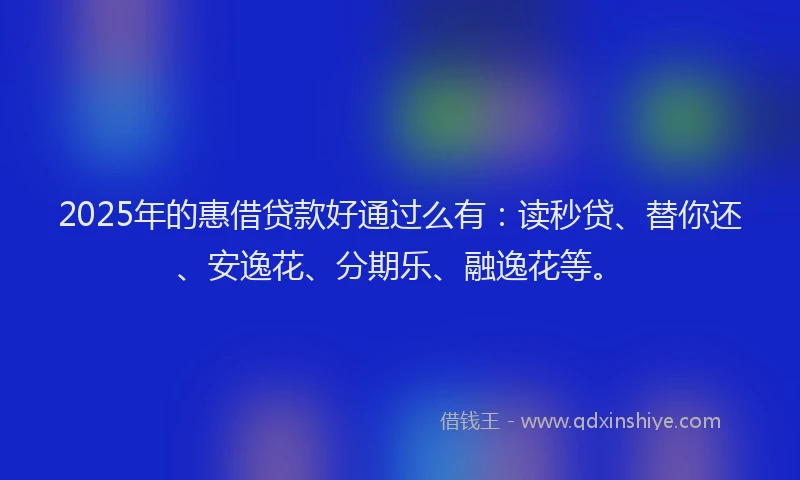 2025年的惠借贷款好通过么有：读秒贷、替你还、安逸花、分期乐、融逸花等。
