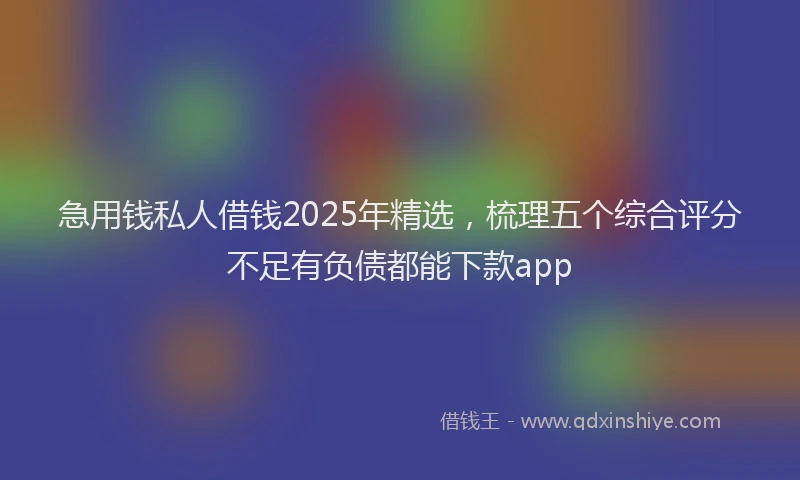 急用钱私人借钱2025年精选，梳理五个综合评分不足有负债都能下款app