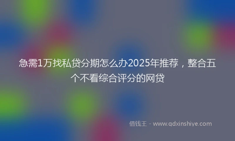 急需1万找私贷分期怎么办2025年推荐，整合五个不看综合评分的网贷