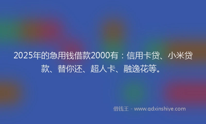 2025年的急用钱借款2000有：信用卡贷、小米贷款、替你还、超人卡、融逸花等。