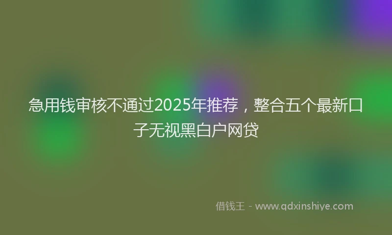 急用钱审核不通过2025年推荐，整合五个最新口子无视黑白户网贷