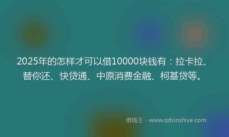 2025年的怎样才可以借10000块钱有：拉卡拉、替你还、快贷通、中原消费金融、柯基贷等。