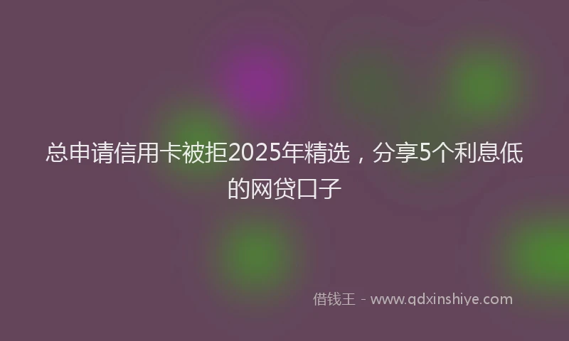 总申请信用卡被拒2025年精选，分享5个利息低的网贷口子