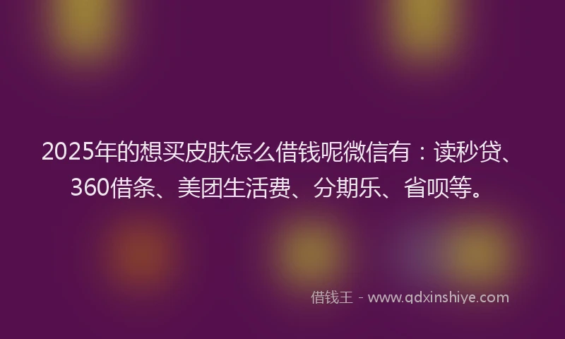 2025年的想买皮肤怎么借钱呢微信有：读秒贷、360借条、美团生活费、分期乐、省呗等。
