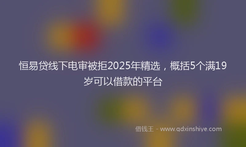 恒易贷线下电审被拒2025年精选，概括5个满19岁可以借款的平台