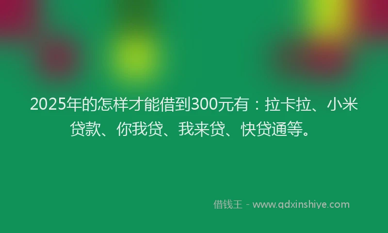 2025年的怎样才能借到300元有：拉卡拉、小米贷款、你我贷、我来贷、快贷通等。